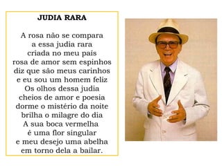 JUDIA RARA
A rosa não se compara
a essa judia rara
criada no meu país
rosa de amor sem espinhos
diz que são meus carinhos
e eu sou um homem feliz
Os olhos dessa judia
cheios de amor e poesia
dorme o mistério da noite
brilha o milagre do dia
A sua boca vermelha
é uma flor singular
e meu desejo uma abelha
em torno dela a bailar.
 