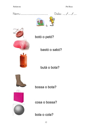 Parlem-ne Piti Roca
12
Nom:…………………………… Data: …./…./….
i
botó o petó?
bastó o sabó?
butà o bota?
bossa o bota?
cosa o bossa?
bola o cola?
 