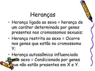 Heranças 
• Herança ligada ao sexo = herança de 
um caráter determinada por genes 
presentes nos cromossomos sexuais; 
• Herança restrita ao sexo = Ocorre 
nos genes que estão no cromossomo 
Y; 
• Herança autossômica influenciada 
pelo sexo = Condicionada por genes 
que não estão presentes em X e Y. 
 