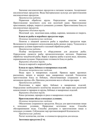 Значение кисломолочных продуктов в питании человека. Ассортимент
кисломолочных продуктов. Виды бактериальных культур для приготовления
кисломолочных продуктов.
Практические работы.
Первичная обработка крупы. Определение качества молока.
Приготовление молочного супа или молочной каши. Приготовление
простокваши, кефира, творога в домашних условиях. Приготовление блюд из
кисломолочных продуктов.
Варианты объектов труда.
Молочный суп, молочная каша, кефир, сырники, запеканка из творога.
Блюда из рыбы и нерыбных продуктов моря.
Основные теоретические сведения.
Понятие о пищевой ценности рыбы и нерыбных продуктов моря.
Возможности кулинарного использования рыбы разных пород. Технология и
санитарные условия первичной и тепловой обработки рыбы.
Практические работы.
Подбор инструментов и оборудования для разделки рыбы.
Определение свежести рыбы органолептическим методом. Первичная
обработка чешуйчатой рыбы. Варка и жаренье рыбы в целом виде, звеньями,
порционными кусками. Определение готовности блюд из рыбы.
Варианты объектов труда.
Блюда из вареной и жареной рыбы.
Блюда из круп, бобовых и макаронных изделий.
Основные теоретические сведения.
Виды круп и макаронных изделий. Правила варки крупяных
рассыпных, вязких и жидких каш, макаронных изделий. Технология
приготовления блюд из бобовых, обеспечивающая сохранение в них
витаминов группы «B». Причины увеличения веса и объема при варке.
Практические работы.
Подготовка к варке круп, бобовых и макаронных изделий.
Определение необходимого количества жидкости при варке каш различной
консистенции и гарниров из крупы, бобовых и макаронных изделий.
Варианты объектов труда.
Каша гречневая, гарниры из риса и макаронных изделий.
Приготовление обеда в походных условиях.
Основные теоретические сведения.
Обеспечение сохранности продуктов. Посуда для приготовления пищи
в походных условиях. Природные источники воды. Способы
обеззараживания воды. Способы разогрева и приготовления пищи в
походных условиях. Соблюдение мер противопожарной безопасности.
Практическая работа.
Расчет количества, состава и стоимости продуктов для похода.
Заготовка продуктов (2 ч).
 