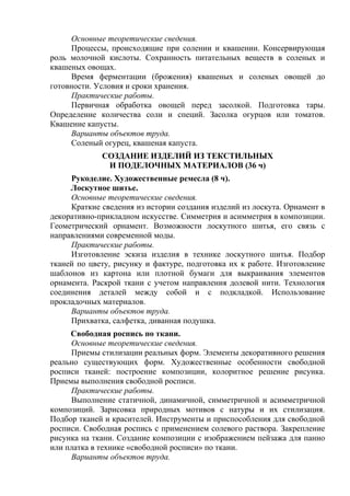 Основные теоретические сведения.
Процессы, происходящие при солении и квашении. Консервирующая
роль молочной кислоты. Сохранность питательных веществ в соленых и
квашеных овощах.
Время ферментации (брожения) квашеных и соленых овощей до
готовности. Условия и сроки хранения.
Практические работы.
Первичная обработка овощей перед засолкой. Подготовка тары.
Определение количества соли и специй. Засолка огурцов или томатов.
Квашение капусты.
Варианты объектов труда.
Соленый огурец, квашеная капуста.
СОЗДАНИЕ ИЗДЕЛИЙ ИЗ ТЕКСТИЛЬНЫХ
И ПОДЕЛОЧНЫХ МАТЕРИАЛОВ (36 ч)
Рукоделие. Художественные ремесла (8 ч).
Лоскутное шитье.
Основные теоретические сведения.
Краткие сведения из истории создания изделий из лоскута. Орнамент в
декоративно-прикладном искусстве. Симметрия и асимметрия в композиции.
Геометрический орнамент. Возможности лоскутного шитья, его связь с
направлениями современной моды.
Практические работы.
Изготовление эскиза изделия в технике лоскутного шитья. Подбор
тканей по цвету, рисунку и фактуре, подготовка их к работе. Изготовление
шаблонов из картона или плотной бумаги для выкраивания элементов
орнамента. Раскрой ткани с учетом направления долевой нити. Технология
соединения деталей между собой и с подкладкой. Использование
прокладочных материалов.
Варианты объектов труда.
Прихватка, салфетка, диванная подушка.
Свободная роспись по ткани.
Основные теоретические сведения.
Приемы стилизации реальных форм. Элементы декоративного решения
реально существующих форм. Художественные особенности свободной
росписи тканей: построение композиции, колоритное решение рисунка.
Приемы выполнения свободной росписи.
Практические работы.
Выполнение статичной, динамичной, симметричной и асимметричной
композиций. Зарисовка природных мотивов с натуры и их стилизация.
Подбор тканей и красителей. Инструменты и приспособления для свободной
росписи. Свободная роспись с применением солевого раствора. Закрепление
рисунка на ткани. Создание композиции с изображением пейзажа для панно
или платка в технике «свободной росписи» по ткани.
Варианты объектов труда.
 