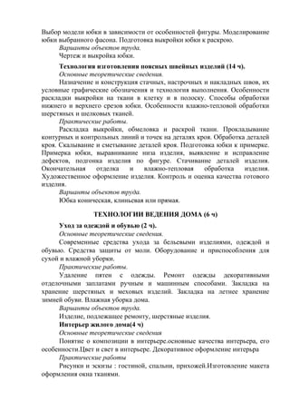 Выбор модели юбки в зависимости от особенностей фигуры. Моделирование
юбки выбранного фасона. Подготовка выкройки юбки к раскрою.
Варианты объектов труда.
Чертеж и выкройка юбки.
Технология изготовления поясных швейных изделий (14 ч).
Основные теоретические сведения.
Назначение и конструкция стачных, настрочных и накладных швов, их
условные графические обозначения и технология выполнения. Особенности
раскладки выкройки на ткани в клетку и в полоску. Способы обработки
нижнего и верхнего срезов юбки. Особенности влажно-тепловой обработки
шерстяных и шелковых тканей.
Практические работы.
Раскладка выкройки, обмеловка и раскрой ткани. Прокладывание
контурных и контрольных линий и точек на деталях кроя. Обработка деталей
кроя. Скалывание и сметывание деталей кроя. Подготовка юбки к примерке.
Примерка юбки, выравнивание низа изделия, выявление и исправление
дефектов, подгонка изделия по фигуре. Стачивание деталей изделия.
Окончательная отделка и влажно-тепловая обработка изделия.
Художественное оформление изделия. Контроль и оценка качества готового
изделия.
Варианты объектов труда.
Юбка коническая, клиньевая или прямая.
ТЕХНОЛОГИИ ВЕДЕНИЯ ДОМА (6 ч)
Уход за одеждой и обувью (2 ч).
Основные теоретические сведения.
Современные средства ухода за бельевыми изделиями, одеждой и
обувью. Средства защиты от моли. Оборудование и приспособления для
сухой и влажной уборки.
Практические работы.
Удаление пятен с одежды. Ремонт одежды декоративными
отделочными заплатами ручным и машинным способами. Закладка на
хранение шерстяных и меховых изделий. Закладка на летнее хранение
зимней обуви. Влажная уборка дома.
Варианты объектов труда.
Изделие, подлежащее ремонту, шерстяные изделия.
Интерьер жилого дома(4 ч)
Основные теоретические сведения
Понятие о композиции в интерьере.основные качества интерьера, его
особенности.Цвет и свет в интерьере. Декоративное оформление интерьра
Практические работы
Рисунки и эскизы : гостиной, спальни, прихожей.Изготовление макета
оформления окна тканями.
 