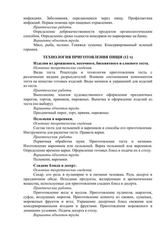 инфекциях. Заболевания, передающиеся через пищу. Профилактика
инфекций. Первая помощь при пищевых отравлениях.
Практические работы.
Определение доброкачественности продуктов органолептическим
способом. Определение срока годности консервов по маркировке на банке.
Варианты объектов труда.
Мясо, рыба, молоко. Говяжья тушенка. Консервированный зеленый
горошек.
ТЕХНОЛОГИЯ ПРИГОТОВЛЕНИЯ ПИЩИ (12 ч)
Изделия из дрожжевого, песочного, бисквитного и слоеного теста.
Основные теоретические сведения.
Виды теста. Рецептура и технология приготовления теста с
различными видами разрыхлителей. Влияние соотношения компонентов
теста на качество готовых изделий. Виды начинок и украшений для изделий
из теста.
Практические работы.
Выполнение эскизов художественного оформления праздничных
пирогов, тортов, пряников, пирожных. Выпечка и оформление изделий из
теста (по выбору).
Варианты объектов труда.
Праздничный пирог, торт, пряник, пирожные.
Пельмени и вареники.
Основные теоретические сведения.
Состав теста для пельменей и вареников и способы его приготовления.
Инструменты для раскатки теста. Правила варки.
Практическая работа.
Первичная обработка муки. Приготовление теста и начинки.
Изготовление вареников или пельменей. Варка пельменей или вареников.
Определение времени варки. Оформление готовых блюд и подача их к столу.
Варианты объектов труда.
Пельмени, вареники.
Сладкие блюда и десерт.
Основные теоретические сведения.
Сахар, его роль в кулинарии и в питании человека. Роль десерта в
праздничном обеде. Исходные продукты, желирующие и ароматические
вещества, используемые для приготовления сладких блюд и десерта.
Практические работы.
Приготовление желе и муссов. Приготовление пудингов, шарлоток,
суфле, воздушных пирогов. Приготовление компота из свежих, сушеных,
мороженых фруктов и ягод. Украшение десертных блюд свежими или
консервированными ягодами и фруктами. Приготовления мороженого в
домашних условиях. Подача десерта к столу.
Варианты объектов труда.
 