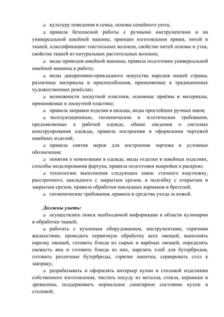 q культуру поведения в семье, основы семейного уюта;
q правила безопасной работы с ручными инструментами и на
универсальной швейной машине, принцип изготовления пряжи, нитей и
тканей, классификацию текстильных волокон, свойство нитей основы и утка,
свойства тканей из натуральных растительных волокон;
q виды приводов швейной машины, правила подготовки универсальной
швейной машины к работе;
q виды декоративно-прикладного искусства народов нашей страны,
различные материалы и приспособления, применяемые в традиционных
художественных ремёслах;
q возможности лоскутной пластики, основные приёмы и материалы,
применяемые в лоскутной пластике;
q правила заправки изделия в пяльцы, виды простейших ручных швов;
q эксплуатационные, гигиенические и эстетические требования,
предъявляемые к рабочей одежде, общие сведения о системах
конструирования одежды, правила построения и оформления чертежей
швейных изделий;
q правила снятия мерок для построения чертежа и условные
обозначения;
q понятия о композиции в одежде, виды отделки в швейных изделиях,
способы моделирования фартука, правила подготовки выкройки к раскрою;
q технологию выполнения следующих швов: стачного взаутюжку,
расстрочного, накладного с закрытым срезом, в подгибку с открытым и
закрытым срезом, правила обработки накладных карманов и бретелей;
q гигиенические требования, правила и средства ухода за кожей.
Должны уметь:
q осуществлять поиск необходимой информации в области кулинарии
и обработки тканей;
q работать с кухонным оборудованием, инструментами, горячими
жидкостями, проводить первичную обработку всех овощей, выполнять
нарезку овощей, готовить блюда из сырых и варёных овощей, определять
свежесть яиц и готовить блюда из них, нарезать хлеб для бутербродов,
готовить различные бутерброды, горячие напитки, сервировать стол к
завтраку;
q разрабатывать и оформлять интерьер кухни и столовой изделиями
собственного изготовления, чистить посуду из металла, стекла, керамики и
древесины, поддерживать нормальное санитарное состояние кухни и
столовой;
 
