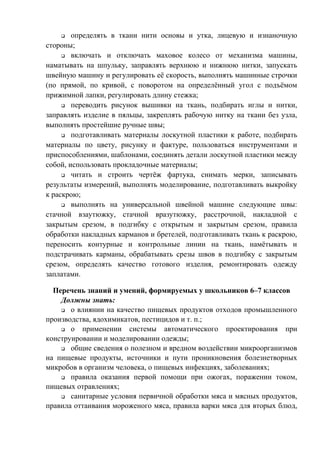 q определять в ткани нити основы и утка, лицевую и изнаночную
стороны;
q включать и отключать маховое колесо от механизма машины,
наматывать на шпульку, заправлять верхнюю и нижнюю нитки, запускать
швейную машину и регулировать её скорость, выполнять машинные строчки
(по прямой, по кривой, с поворотом на определённый угол с подъёмом
прижимной лапки, регулировать длину стежка;
q переводить рисунок вышивки на ткань, подбирать иглы и нитки,
заправлять изделие в пяльцы, закреплять рабочую нитку на ткани без узла,
выполнять простейшие ручные швы;
q подготавливать материалы лоскутной пластики к работе, подбирать
материалы по цвету, рисунку и фактуре, пользоваться инструментами и
приспособлениями, шаблонами, соединять детали лоскутной пластики между
собой, использовать прокладочные материалы;
q читать и строить чертёж фартука, снимать мерки, записывать
результаты измерений, выполнять моделирование, подготавливать выкройку
к раскрою;
q выполнять на универсальной швейной машине следующие швы:
стачной взаутюжку, стачной вразутюжку, расстрочной, накладной с
закрытым срезом, в подгибку с открытым и закрытым срезом, правила
обработки накладных карманов и бретелей, подготавливать ткань к раскрою,
переносить контурные и контрольные линии на ткань, намётывать и
подстрачивать карманы, обрабатывать срезы швов в подгибку с закрытым
срезом, определять качество готового изделия, ремонтировать одежду
заплатами.
Перечень знаний и умений, формируемых у школьников 6–7 классов
Должны знать:
q о влиянии на качество пищевых продуктов отходов промышленного
производства, ядохимикатов, пестицидов и т. п.;
q о применении системы автоматического проектирования при
конструировании и моделировании одежды;
q общие сведения о полезном и вредном воздействии микроорганизмов
на пищевые продукты, источники и пути проникновения болезнетворных
микробов в организм человека, о пищевых инфекциях, заболеваниях;
q правила оказания первой помощи при ожогах, поражении током,
пищевых отравлениях;
q санитарные условия первичной обработки мяса и мясных продуктов,
правила оттаивания мороженого мяса, правила варки мяса для вторых блюд,
 