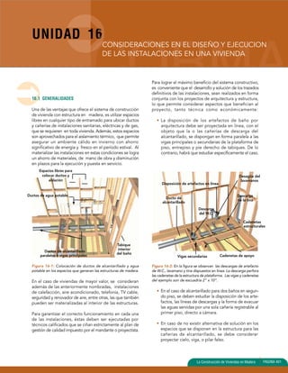 UNIDAD 16 
CONSIDERACIONES EN EL DISEÑO Y EJECUCION 
DE LAS INSTALACIONES EN UNA VIVIENDA 
Disposición de artefactos en línea 
Desagüe del 
lavamanos 
Descarga 
del W.C. 
Descarga 
de la tina 
Cadenetas 
estructurales 
La Construcción de Viviendas en Madera PAGINA 401 
16.1 GENERALIDADES 
Una de las ventajas que ofrece el sistema de construcción 
de vivienda con estructura en madera, es utilizar espacios 
libres en cualquier tipo de entramado para ubicar ductos 
y cañerías de instalaciones sanitarias, eléctricas y de gas, 
que se requieren en toda vivienda. Además, estos espacios 
son aprovechados para el aislamiento térmico, que permite 
asegurar un ambiente cálido en invierno con ahorro 
significativo de energía y fresco en el período estival. Al 
materializar las instalaciones en estas condiciones se logra 
un ahorro de materiales, de mano de obra y disminución 
en plazos para la ejecución y puesta en servicio. 
Espacios libres para 
colocar ductos y 
aislación 
Figura 16-1: Colocación de ductos de alcantarillado y agua 
potable en los espacios que generan las estructuras de madera. 
En el caso de viviendas de mayor valor, se consideran 
además de las anteriormente nombradas, instalaciones 
de calefacción, aire acondicionado, telefonía, TV cable, 
seguridad y renovador de aire, entre otras, las que también 
pueden ser materializadas al interior de las estructuras. 
Para garantizar el correcto funcionamiento en cada una 
de las instalaciones, éstas deben ser ejecutadas por 
técnicos calificados que se ciñan estrictamente al plan de 
gestión de calidad impuesto por el mandante o proyectista. 
Para lograr el máximo beneficio del sistema constructivo, 
es conveniente que el desarrollo y solución de los trazados 
definitivos de las instalaciones, sean realizados en forma 
conjunta con los proyectos de arquitectura y estructura, 
lo que permite considerar aspectos que benefician al 
proyecto, tanto técnica como económicamente: 
• La disposición de los artefactos de baño por 
arquitectura debe ser proyectada en línea, con el 
objeto que la o las cañerías de descarga del 
alcantarillado, se dispongan en forma paralela a las 
vigas principales o secundarias de la plataforma de 
piso, entrepiso y pie derecho de tabiques. De lo 
contrario, habrá que estudiar específicamente el caso. 
Figura 16-2: En la figura se observan las descargas de artefacto 
de W.C., lavamano y tina dispuestos en línea. La descarga perfora 
las cadenetas de la estructura de plataforma. Las vigas y cadenetas 
del ejemplo son de escuadría 2” x 10”. 
• En el caso de alcantarillado para dos baños en segun-do 
piso, se deben estudiar la disposición de los arte-factos, 
las líneas de descargas y la forma de evacuar 
las aguas servidas por una sola cañería registrable al 
primer piso, directo a cámara. 
• En caso de no existir alternativa de solución en los 
espacios que se disponen en la estructura para las 
cañerías de alcantarillado, se debe considerar 
proyectar cielo, viga, o pilar falso. 
Ductos de agua potable. 
Ductos de alcantarillado 
paralelos a vigas principales 
Tabique 
interior 
del baño 
Ducto de 
alcantarillado 
Vigas secundarias Cadenetas de apoyo 
 