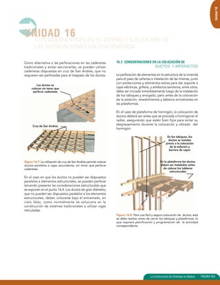UNIDAD 16 
CONSIDERACIONES EN EL DISEÑO Y EJECUCION DE 
LAS INSTALACIONES EN UNA VIVIENDA 
Como alternativa a las perforaciones en las cadenetas 
tradicionales y evitar seccionarlas, se pueden utilizar 
cadenetas dispuestas en cruz de San Andrés, que no 
requieren ser perforadas para el traspaso de los ductos. 
Los ductos se 
colocan sin tener que 
perforar cadenetas 
Cruz de San Andrés 
Figura 16-7: La utilización de cruz de San Andrés permite colocar 
ductos paralelos a vigas secundarias, sin tener que perforar 
cadenetas. 
En el caso en que los ductos no puedan ser dispuestos 
paralelos a elementos estructurales, se pueden perforar 
teniendo presente las consideraciones estructurales que 
se exponen en el punto 16.4. Los ductos de gran diámetro, 
que no pueden ser dispuestos paralelos a los elementos 
estructurales, deben colocarse bajo el entramado, en 
cielo falso, como normalmente se soluciona en la 
construcción de sistemas tradicionales o utilizar vigas 
reticuladas. 
Unidad 16 
16.2 CONSIDERACIONES EN LA COLOCACIÓN DE 
DUCTOS Y ARTEFACTOS 
La perforación de elementos en la estructura de la vivienda 
para el paso de cañerías e instalación de las mismas, junto 
con protecciones y elementos extras para dar soporte a 
cajas eléctricas, grifería, y artefactos sanitarios, entre otros, 
debe ser iniciada inmediatamente luego de la instalación 
de los tabiques y envigado, pero antes de la colocación 
de la aislación, revestimientos y tableros arriostrantes en 
las plataformas. 
En el caso de plataforma de hormigón, la colocación de 
ductos deberá ser antes que se proceda a hormigonar el 
radier, asegurando que estén bien fijos para evitar su 
desplazamiento durante la colocación y vibrado del 
hormigón. 
En los tabiques, los 
ductos se instalan 
previo a la colocación 
de la aislación y 
barrera de vapor 
En la plataforma los ductos 
deben ser instalados antes 
de colocar los tableros 
estructurales 
Figura 16-8: Para una fácil y segura colocación de ductos, ésta 
se debe realizar antes de cerrar los tabiques y plataformas, lo 
que requiere planificación y programación de la actividad 
correspondiente. 
La Construcción de Viviendas en Madera PAGINA 403 
 