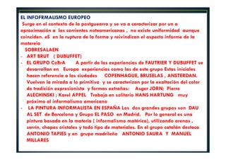 EL INFOFRMALISMO EUROPEO 
Surge en el contexto de la postguearra y se va a caracterizar por un a 
aproximación a las corrientes noteamericanas , no existe uniformidad aunque 
coinciden. eS en la ruptura de la forma y reivindican el aspecto informe de la 
matereia 
SOBRESALAEN 
- ART BRUT ( DUBUFFET) 
- EL GRUPO CoBrA A partir de las experiencias de FAUTRIER Y DUBUFFET se 
desarrollan en Europa experiencias como las de este grupo Estas iniciales 
hacen referencia a las ciudades COPENHAGUE, BRUSELAS , ANSTERDAN. 
Vuelven la mirada a lo primitivo y se caracterizan por la exaltación del color 
de tradición expresionista y formas extrañas: Asger JORN; Pierre 
ALECHINSKI ; Karel APPEL Trabaja en solitario HANS HARTUNG muy 
próximo al informalismo americano 
- LA PINTURA INFORMALISTA EN ESPAÑA Los dos grandes grupos son DAU 
AL SET de Barcelona y Grupo EL PASO en Madrid, Por lo general es una 
pintura basada en la materia ( informalismo matérico), utilizando arenas , 
serrín, chapas cristales y todo tipo de materiales. En el grupo catalán destaca 
ANTONIO TAPIES y en grupo madrileño ANTONIO SAURA Y MANUEL 
MILLARES 
 
