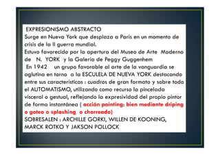 EXPRESIONISMO ABSTRACTO 
Surge en Nueva York que desplaza a Paris en un momento de 
crisis de la II guerra mundial. 
Estuvo favorecido por la apertura del Museo de Arte Moderno 
de N. YORK y la Galería de Peggy Guggenhem 
En 1942 un grupo favorable al arte de la vanguardia se 
aglutina en torno a la ESCULELA DE NUEVA YORK destacando 
entre sus características : cuadros de gran formato y sobre todo 
el AUTOMATISMO, utilizando como recurso la pincelada 
visceral o gestual, reflejando la expresividad del propio pintor 
de forma instantánea ( acción painting: bien mediante driping 
o goteo o splashing o chorreado) 
SOBRESALEN : ARCHILLE GORKI, WILLEN DE KOONING, 
MARCK ROTKO Y JAKSON POLLOCK 
 