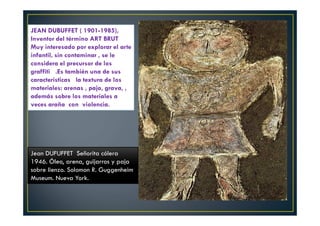 JEAN DUBUFFET ( 1901-1985), 
Inventor del término ART BRUT 
Muy interesado por explorar el arte 
infantil, sin contaminar , se le 
considera el precursor de los 
graffiti .Es también una de sus 
características la textura de los 
materiales: arenas , paja, grava, , 
además sobre los materiales a 
veces araña con violencia. In 
Jean DUFUFFET Señorita cólera 
1946. Óleo, arena, guijarros y paja 
sobre lienzo. Solomon R. Guggenheim 
Museum. Nueva York. 
 
