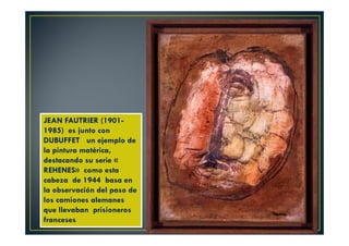 JEAN FAUTRIER (1901- 
1985) es junto con 
DUBUFFET un ejemplo de 
la pintura matérica, 
destacando su serie « 
REHENES» como esta 
cabeza de 1944 basa en 
la observación del paso de 
los camiones alemanes 
que llevaban prisioneros 
franceses 
 
