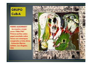 GRUPO 
CoBrA 
PIERRE ALECHINSKY 
La muerte y mujer 
joven 1966-1967 
Pintura acrílica sobre 
papel encolado sobre 
lienzo con remarques 
marginales a tinta china. 
. Colección Marion 
Lefebre. Los Ángeles. 
USA 
 