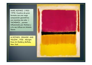 MARC ROTHKO (1903- 
1970) Cuadros de gran 
formato con una vaga 
composición geométrica 
con manchas de color ( 
TACHISMO) , parece 
influenciado por Matisse y 
a la vez influye en Antonio 
Saura 
M ROTHKO. ORANGE AND 
YELLOW , 1956 Albright- 
Knox Art Gallery, Buffalo, 
New York 
 