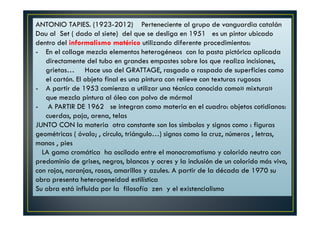 ANTONIO TAPIES. (1923-2012) Perteneciente al grupo de vanguardia catalán 
Dau al Set ( dado al siete) del que se desliga en 1951 es un pintor ubicado 
dentro del informalismo matérico utilizando diferente procedimientos: 
- En el collage mezcla elementos heterogéneos con la pasta pictórica aplicada 
directamente del tubo en grandes empastes sobre los que realiza incisiones, 
grietas… Hace uso del GRATTAGE, rasgado o raspado de superficies como 
el cartón. El objeto final es una pintura con relieve con texturas rugosas 
- A partir de 1953 comienza a utilizar una técnica conocida como» mixtura» 
que mezcla pintura al óleo con polvo de mármol 
- A PARTIR DE 1962 se integran como materia en el cuadro: objetos cotidianos: 
cuerdas, paja, arena, telas 
JUNTO CON la materia otra constante son los símbolos y signos como : figuras 
geométricas ( óvalo; , círculo, triángulo…) signos como la cruz, números , letras, 
manos , pies 
LA gama cromática ha oscilado entre el monocromatismo y colorido neutro con 
predominio de grises, negros, blancos y ocres y la inclusión de un colorido más vivo, 
con rojos, naranjas, rosas, amarillos y azules. A partir de la década de 1970 su 
obra presenta heterogeneidad estilística 
Su obra está influida por la filosofía zen y el existencialismo 
 