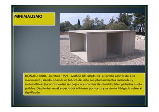 MINIMALISMO 
DONALD JUDD. Sin título 1991, MUSEO DE ISRAEL. Es el artista central de este 
movimiento , siendo además un teórico del arte con planteamientos racionales y 
matemáticos. Sus obras suelen ser cajas o estructuas de aluminio, bien pintadas o solo 
pulidas. Despiertan en el espectador el interés por tocaz y se siente intrigado sobre el 
significado 
 