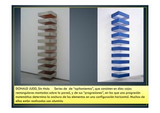DONALD JUDD, Sin título Series de de “apilamientos”, que consisten en diez cajas 
rectangulares montadas sobre la pared, y de sus “progresiones”, en las que una progresión 
matemática determina la anchura de los elementos en una configuración horizontal. Muchas de 
ellas están realizadas con aluminio 
 