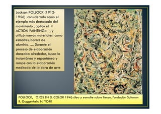 Jackson POLLOCK (1912- 
1956) considerado como el 
ejemplo más destacado del 
movimiento , aplicó el « 
ACTIÓN PAINTING» , y 
utilizó nuevos materiales como 
esmaltes, barniz de 
aluminio….. Durante el 
proceso de elaboración 
danzaba alrededor, busca lo 
instantáneo y espontáneo y 
rompe con la elaboración 
meditada de la obra de arte 
POLLOCK, OJOS EN EL COLOR 1946 óleo y esmalte sobre lienzo, Fundación Solomon 
R. Guggenhein. N. YORK 
 