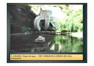 E. CHILLIDAD . Elogio del agua 1987 PARQUE DE LA CREUETA DEL COLL, 
BARCELONA 
 