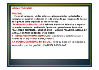 ULTIMAS TENDENCIAS 
EXPRESIVAS 
Frente al cansancio de los anteriores planteamientos intelectuales y 
conceptuales surgirán tendencias en todo el mundo que recuperan la fuerza 
de la pintura como expresión de las emociones. 
I TRANSVARGUARDIA ITALIANA defiende el derecho del artista a expresar 
su propia conciencia , mediante la figuración , generalmente fantástica : 
FRANCESCO CLEMENTE, , SANDRO CHIA , MINIMO PALADINO, NICOLA DE 
MARÍA ,HORACIO CORDERO, ENZO CUCHI 
II NEOEXPRESIONISMO ALEMÁN, Dan importancia al carácter gestual y 
violento de las expresiones KIEFER, BASELITZ 
LA POSMODERNIDAD EN EE.UU. , tiene su base en la mirada a 
lo popular , en los grafitti . HARING, BASQUIAT. 
 