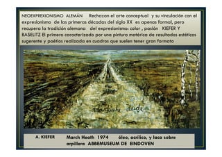 NEOEXPREXIONISMO ALEMÁN Rechazan el arte conceptual y su vinculación con el 
expresionismo de las primeras décadas del siglo XX es apenas formal, pero 
recupera la tradición alemana del expresionismo: color , pasión KIEFER Y 
BASELITZ El primero caracterizado por una pintura matérica de resultados estéticos 
sugerente y poétios realizada en cuadros que suelen tener gran formato 
A. KIEFER March Heath 1974 óleo, acrílico, y laca sobre 
arpillera ABBEMUSEUM DE EINDOVEN 
 