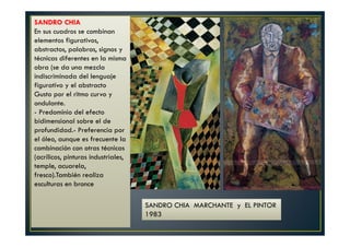 SANDRO CHIA 
En sus cuadros se combinan 
elementos figurativos, 
abstractos, palabras, signos y 
técnicas diferentes en la misma 
obra (se da una mezcla 
indiscriminada del lenguaje 
figurativo y el abstracto 
Gusto por el ritmo curvo y 
ondulante. 
- Predominio del efecto 
bidimensional sobre el de 
profundidad.- Preferencia por 
el óleo, aunque es frecuente la 
combinación con otras técnicas 
(acrílicos, pinturas industriales, 
temple, acuarela, 
fresco).También realiza 
esculturas en bronce 
SANDRO CHIA MARCHANTE y EL PINTOR 
1983 
 