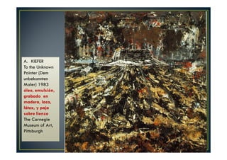 A. KIEFER 
To the Unknown 
Painter (Dem 
unbekannten 
Maler) 1983 
óleo, emulsión, 
grabado en 
madera, laca, 
látex, y paja 
sobre lienzo 
The Carnegie 
Museum of Art, 
Pittsburgh 
 
