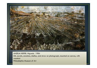 ANSELM KIEFER. Nigredo 1984 
Oil, acrylic, emulsion, shellac, and straw on photograph, mounted on canvas, with 
woodcut 
Philadelphia Museum of Art 
 