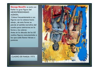 George Baselitz es junto con 
Kiefer la gran figura del 
NEOEXPRESIONISMO 
ALEMÁN, 
Coloca frecuentemente a sus 
figuras con la cabeza hacia 
abajo , de esta forma se 
pierde el sentido narrativo del 
cuadro para centrarnos en la 
forma y los colores 
Antes en la década de los 60 
realiza figuras monumentales a 
las que suele llamar héroes o 
pastores 
CUADRO DE FAMILIA 1975 
 