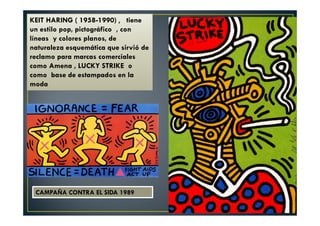 KEIT HARING ( 1958-1990) , tiene 
un estilo pop, pictográfico , con 
líneas y colores planos, de 
naturaleza esquemática que sirvió de 
reclamo para marcas comerciales 
como Amena , LUCKY STRIKE o 
como base de estampados en la 
moda 
CAMPAÑA CONTRA EL SIDA 1989 
 