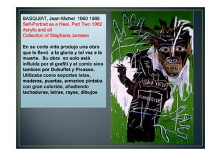 BBBBAAAASSSSQQQQUUUUIIIIAAAATTTT,,,, JJJJeeeeaaaannnn-MMMMiiiicccchhhheeeellll 1111999966660000 1111999988888888 
SSSSeeeellllffff-PPPPoooorrrrttttrrrraaaaiiiitttt aaaassss aaaa HHHHeeeeeeeellll,,,, PPPPaaaarrrrtttt TTTTwwwwoooo 1111999988882222 
AAAAccccrrrryyyylllliiiicccc aaaannnndddd ooooiiiillll 
CCCCoooolllllllleeeeccccttttiiiioooonnnn ooooffff SSSStttteeeepppphhhhaaaannnneeee JJJJaaaannnnsssssssseeeennnn 
En su corta vida produjo una obra 
que le llevó a la gloria y tal vez a la 
muerte. Su obra no solo está 
influida por el grafiti y el comic sino 
también por Dubuffet y Picasso. 
Utilizaba como soportes telas, 
maderas, puertas, armarios pintaba 
con gran colorido, añadiendo 
tachaduras, letras, rayas, dibujos 
 