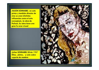 JULIÁN SCHNABEL en este 
pintor y también director de 
cine se unen distintas 
influencias como el arte 
conceptual,, la obra de 
Pollock. Su obra tiene una 
gran fu erza visual 
Julian SCHNABEL Silvia 1987 
Óleo, platos, y cola sobre 
soporte de madera 
 