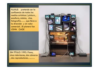 FLUXUS pretende ser la 
confluencia de todos los 
medios artísticos ( pintura , 
escultura, música, cine, 
fotografía…… que lleve a 
la diversión y sin valor 
comercial . El pionero fue 
JOHN CAGE 
SIN TÍTULO 1993. Piano, 
cinco televisores, dos cámaras 
, dos reproductores…..….. 
 