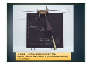 J. BEUYS . EURASIA SIBERIA SIMPHONY 1966 
Panel con un dibujo de tiza, fieltro, la grasa, la liebre disecada y 
postes pintados 
 