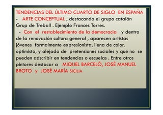 TENDENCIAS DEL ÚLTIMO CUARTO DE SIGLO EN ESPAÑA 
- ARTE CONCEPTUAL , destacando el grupo catalán 
Grup de Treball . Ejemplo Frances Torres. 
- Con el restablecimiento de la democracia y dentro 
de la renovación cultura general , aparecen artistas 
jóvenes formalmente expresionista, llena de color, 
optimista, y alejada de pretensiones sociales y que no se 
pueden adscribir en tendencias o escuelas . Entre otros 
pintores destacar a MIQUEL BARCELÓ, JOSÉ MANUEL 
BROTO y JOSÉ MARÍA SICILIA 
 