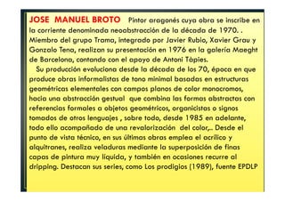 JOSE MANUEL BROTO Pintor aragonés cuya obra se inscribe en 
la corriente denominada neoabstracción de la década de 1970. . 
Miembro del grupo Trama, integrado por Javier Rubio, Xavier Grau y 
Gonzalo Tena, realizan su presentación en 1976 en la galería Maeght 
de Barcelona, contando con el apoyo de Antoni Tàpies. 
Su producción evoluciona desde la década de los 70, época en que 
produce obras informalistas de tono minimal basadas en estructuras 
geométricas elementales con campos planos de color monocromos, 
hacia una abstracción gestual que combina las formas abstractas con 
referencias formales a objetos geométricos, organicistas o signos 
tomados de otros lenguajes , sobre todo, desde 1985 en adelante, 
todo ello acompañado de una revalorización del color,.. Desde el 
punto de vista técnico, en sus últimas obras emplea el acrílico y 
alquitranes, realiza veladuras mediante la superposición de finas 
capas de pintura muy líquida, y también en ocasiones recurre al 
dripping. Destacan sus series, como Los prodigios (1989), fuente EPDLP 
 