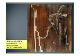 JOSE MANUEL BROTO 
Los prodigios I 1989 
Acrílico y collage 
MUSEO REINA SOFÍA 
 