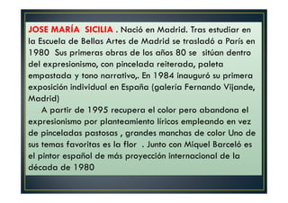 JOSE MARÍA SICILIA . Nació en Madrid. Tras estudiar en 
la Escuela de Bellas Artes de Madrid se trasladó a París en 
1980 Sus primeras obras de los años 80 se sitúan dentro 
del expresionismo, con pincelada reiterada, paleta 
empastada y tono narrativo,. En 1984 inauguró su primera 
exposición individual en España (galería Fernando Vijande, 
Madrid) 
A partir de 1995 recupera el color pero abandona el 
expresionismo por planteamiento líricos empleando en vez 
de pinceladas pastosas , grandes manchas de color Uno de 
sus temas favoritas es la flor . Junto con Miquel Barceló es 
el pintor español de más proyección internacional de la 
década de 1980 
 