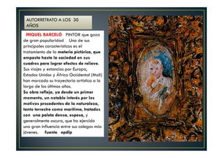 AUTORRETRATO A LOS 30 
AÑOS 
MIQUEL BARCELÓ PINTOR que goza 
de gran popularidad Una de sus 
principales características es el 
tratamiento de la materia pictórica, que 
empasta hasta la saciedad en sus 
cuadros para lograr efectos de relieve. 
Sus viajes y estancias por Europa, 
Estados Unidos y África Occidental (Mali) 
han marcado su trayectoria artística a lo 
largo de los últimos años. 
Su obra refleja, ya desde un primer 
momento, un notable interés por los 
motivos procedentes de la naturaleza, 
tanto terrestre como marítima, tratados 
con una paleta densa, espesa, y 
generalmente oscura, que ha ejercido 
una gran influencia entre sus colegas más 
jóvenes. fuente epdlp 
 
