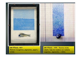 SIN TÍTULO , 1978 Técnica mixta-objeto. 
Caja de madera con materia 
organica, pigmentos y vidrio. 
SIN TÍTULO, 1977 
Materia inorgánica, pigmentos, papel y 
cristal. 
 