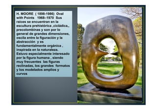 H. MOORE ( 1898-1986) Oval 
with Points 1968–1970 Sus 
raices se encuentran en la 
escultura prehistórica ,cicládica,, 
precolombinas y son por lo 
general de grandes dimensiones, 
oscila entre la figuración y la 
abstracción y es 
fundamentalmente orgánica , 
inspirada en la naturaleza. 
Estuvo especialmente interesado 
por la figura humana , siendo 
muy frecuentes las figuras 
reclinadas, los grandes formatos 
y los modelados amplios y 
curvos 
 