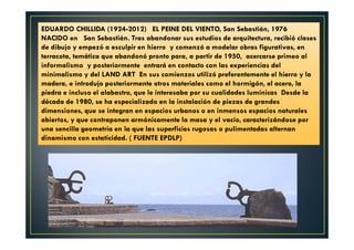 EDUARDO CHILLIDA (1924-2012) EL PEINE DEL VIENTO, San Sebastián, 1976 
NACIDO en San Sebastián. Tras abandonar sus estudios de arquitectura, recibió clases 
de dibujo y empezó a esculpir en hierro y comenzó a modelar obras figurativas, en 
terracota, temática que abandonó pronto para, a partir de 1950, acercarse primeo al 
informalismo y posteriormente entrará en contacto con las experiencias del 
minimalismo y del LAND ART En sus comienzos utilizó preferentemente el hierro y la 
madera, e introdujo posteriormente otros materiales como el hormigón, el acero, la 
piedra e incluso el alabastro, que le interesaba por su cualidades lumínicas Desde la 
década de 1980, se ha especializado en la instalación de piezas de grandes 
dimensiones, que se integran en espacios urbanos o en inmensos espacios naturales 
abiertos, y que contraponen armónicamente la masa y el vacío, caracterizándose por 
una sencilla geometría en la que las superficies rugosas o pulimentadas alternan 
dinamismo con estaticidad. ( FUENTE EPDLP) 
 
