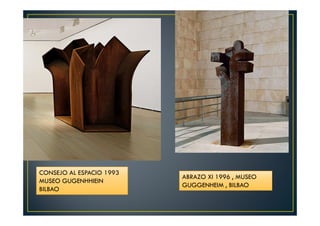 CONSEJO AL ESPACIO 1993 
MUSEO GUGENHHIEIN 
BILBAO 
ABRAZO XI 1996 , MUSEO 
GUGGENHEIM , BILBAO 
 