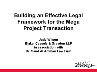 Building an Effective Legal Framework for the Mega Project Transaction Judy Wilson Blake, Cassels & Graydon LLP in association with Dr. Saud Al Ammari Law Firm  