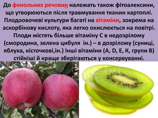 До фенольних речовин належать також фітоалексини, 
що утворюються після травмування тканин картоплі. 
Плодоовочеві культури багаті на вітаміни, зокрема на 
аскорбінову кислоту, яка легко окислюється на повітрі. 
Плоди містять більше вітаміну С в недозрілому 
(смородина, зелена цибуля ін.) – в дозрілому (суниці, 
яблука, кісточкові,ін.) Інші вітаміни (А, D, Е, К, групи В) 
стійкіші й краще зберігаються у консервуванні. 
 