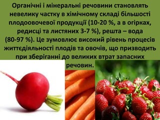 Органічні і мінеральні речовини становлять 
невелику частку в хімічному складі більшості 
плодоовочевої продукції (10-20 %, а в огірках, 
редисці та листяних 3-7 %), решта – вода 
(80-97 %). Це зумовлює високий рівень процесів 
життєдіяльності плодів та овочів, що призводить 
при зберіганні до великих втрат запасних 
речовин. 
 