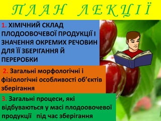 П Л А Н Л Е К Ц І Ї 
1. ХІМІЧНИЙ СКЛАД 
ПЛОДООВОЧЕВОЇ ПРОДУКЦІЇ І 
ЗНАЧЕННЯ ОКРЕМИХ РЕЧОВИН 
ДЛЯ ЇЇ ЗБЕРІГАННЯ Й 
ПЕРЕРОБКИ 
2. Загальні морфологічні і 
фізіологічні особливості об’єктів 
зберігання 
3. Загальні процеси, які 
відбуваються у масі плодоовочевої 
продукції під час зберігання 
 