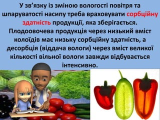 У зв’язку із зміною вологості повітря та 
шпаруватості насипу треба враховувати сорбційну 
здатність продукції, яка зберігається. 
Плодоовочева продукція через низький вміст 
колоїдів має низьку сорбційну здатність, а 
десорбція (віддача вологи) через вміст великої 
кількості вільної вологи завжди відбувається 
інтенсивно. 
 