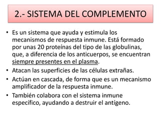 2.- SISTEMA DEL COMPLEMENTO 
• Es un sistema que ayuda y estimula los 
mecanismos de respuesta inmune. Está formado 
por unas 20 proteínas del tipo de las globulinas, 
que, a diferencia de los anticuerpos, se encuentran 
siempre presentes en el plasma. 
• Atacan las superficies de las células extrañas. 
• Actúan en cascada, de forma que es un mecanismo 
amplificador de la respuesta inmune. 
• También colabora con el sistema inmune 
específico, ayudando a destruir el antígeno. 
 