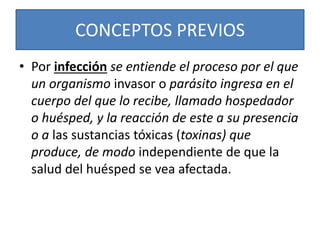 CONCEPTOS PREVIOS 
• Por infección se entiende el proceso por el que 
un organismo invasor o parásito ingresa en el 
cuerpo del que lo recibe, llamado hospedador 
o huésped, y la reacción de este a su presencia 
o a las sustancias tóxicas (toxinas) que 
produce, de modo independiente de que la 
salud del huésped se vea afectada. 
 