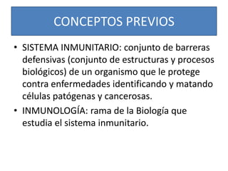 CONCEPTOS PREVIOS 
• SISTEMA INMUNITARIO: conjunto de barreras 
defensivas (conjunto de estructuras y procesos 
biológicos) de un organismo que le protege 
contra enfermedades identificando y matando 
células patógenas y cancerosas. 
• INMUNOLOGÍA: rama de la Biología que 
estudia el sistema inmunitario. 
 